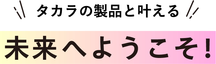 タカラの製品と叶える未来へようこそ！