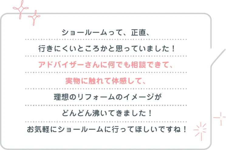 ショールームって、正直、行きにくいところかと思っていました！アドバイザーさんに何でも相談できて、実物に触れて体感して、理想のリフォームのイメージがどんどん沸いてきました！お気軽にショールームに行ってほしいですね！