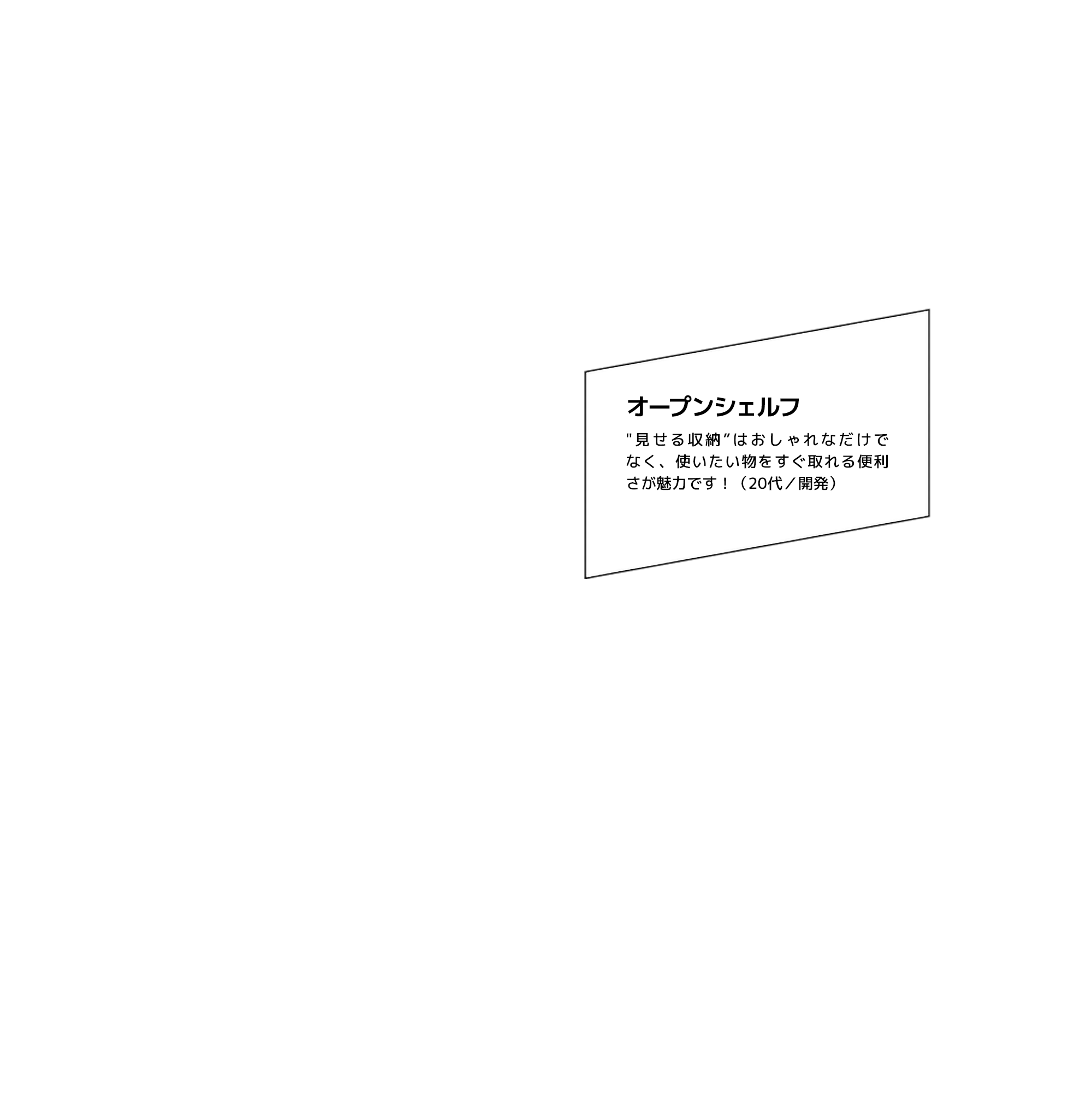 オープンシェルフ "見せる収納”はおしゃれなだけでなく、使いたい物をすぐ取れる便利さが魅力です！（20代／開発）