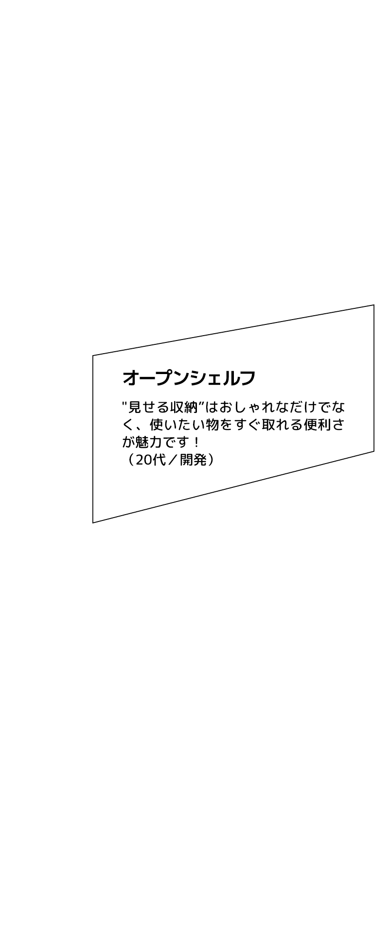 オープンシェルフ "見せる収納”はおしゃれなだけでなく、使いたい物をすぐ取れる便利さが魅力です！（20代／開発）