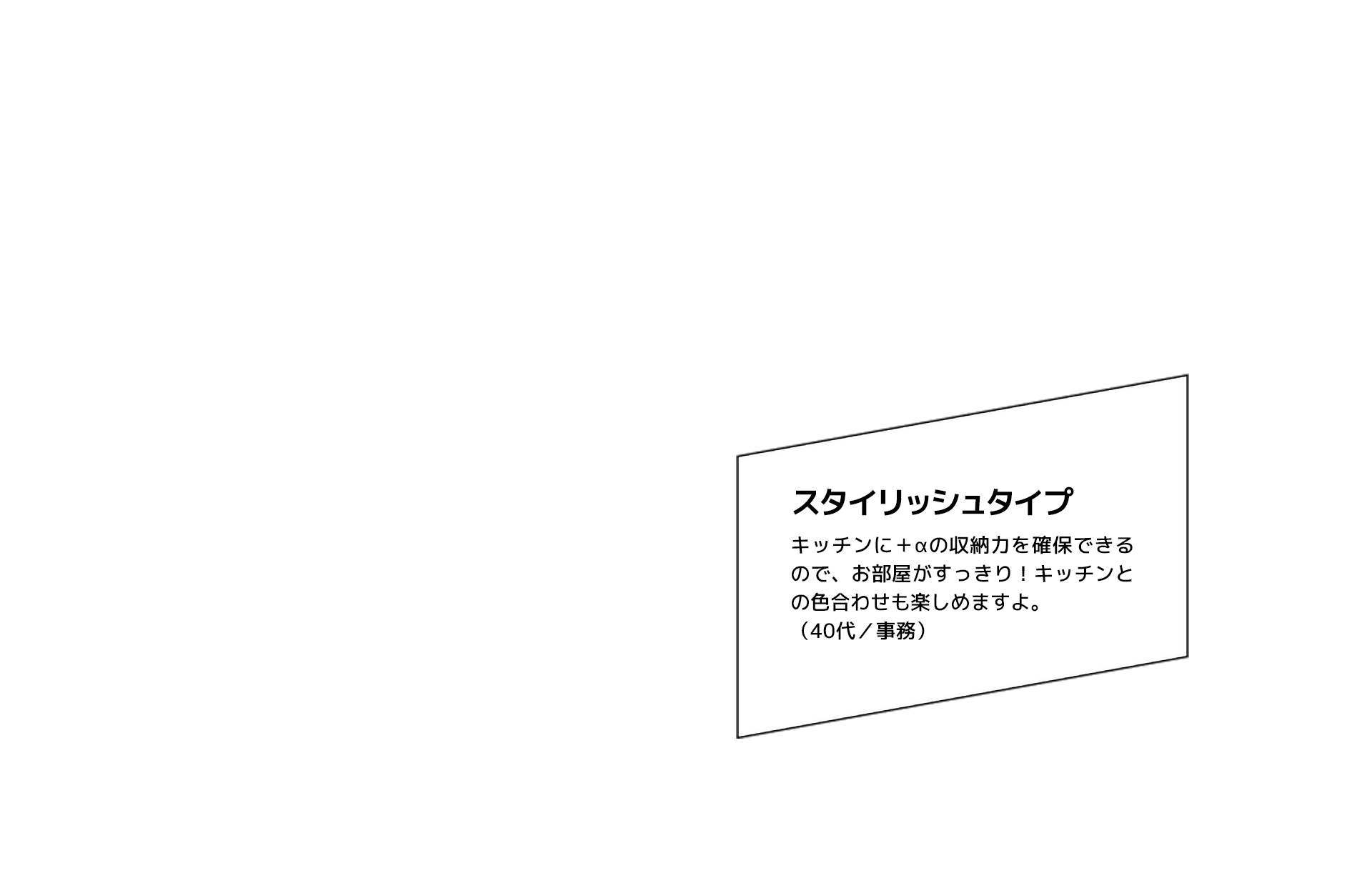 スタイリッシュタイプ キッチンに＋αの収納力を確保できるので、お部屋がすっきり！キッチンとの色合わせも楽しめますよ。（40代／事務）