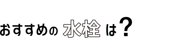 03 おすすめの水栓は?