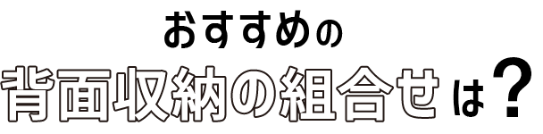 11 おすすめの背面収納の組合せは?